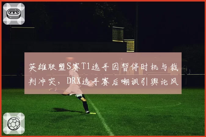 英雄联盟S赛T1选手因暂停时机与裁判冲突，DRX选手赛后嘲讽引舆论风波