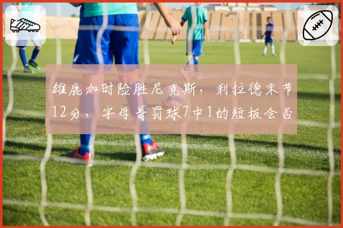 雄鹿加时险胜尼克斯，利拉德末节12分，字母哥罚球7中1的短板会否成季后赛致命伤？