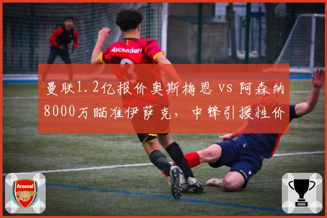 曼联1.2亿报价奥斯梅恩 vs 阿森纳8000万瞄准伊萨克，中锋引援性价比之争