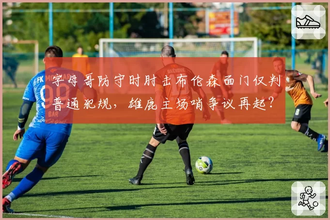 字母哥防守时肘击布伦森面门仅判普通犯规，雄鹿主场哨争议再起？