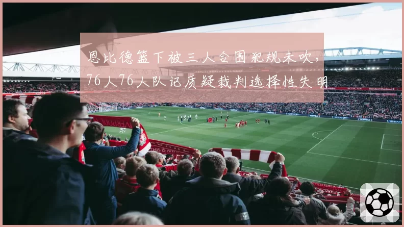 恩比德篮下被三人合围犯规未吹,76人76人队记质疑裁判选择性失明?