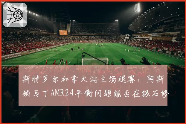 斯特罗尔加拿大站主场退赛，阿斯顿马丁AMR24平衡问题能否在银石修复