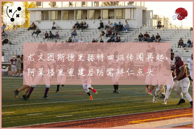 尤文图斯德里赫特回归传闻再起，阿莱格里重建后防需拜仁点头