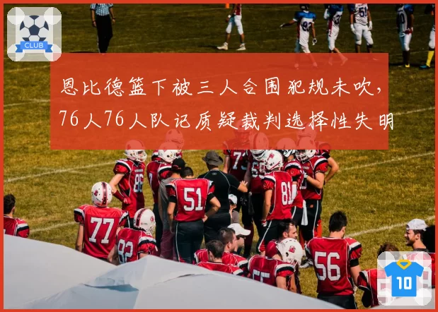 恩比德篮下被三人合围犯规未吹，76人76人队记质疑裁判选择性失明？