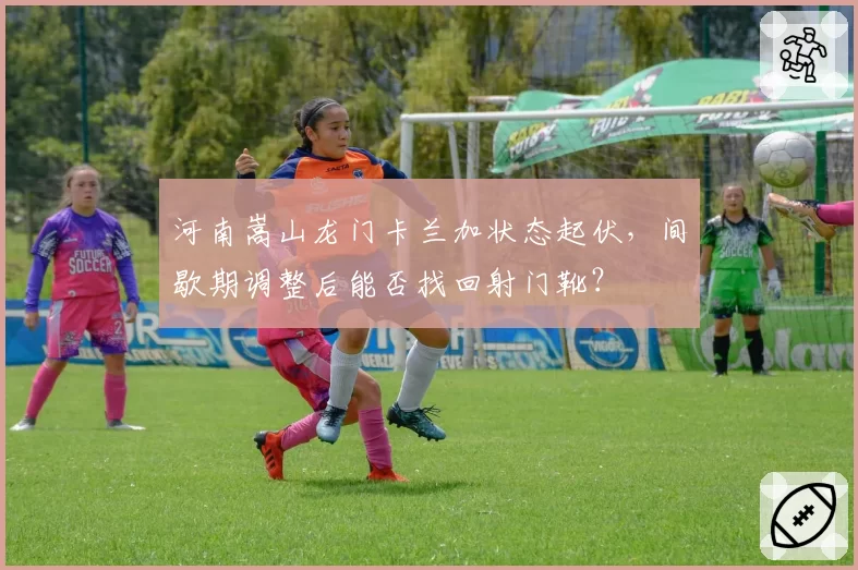 河南嵩山龙门卡兰加状态起伏，间歇期调整后能否找回射门靴？