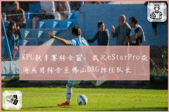 KPL秋季赛转会窗，武汉eStarPro花海或将转会至佛山DRG担任队长