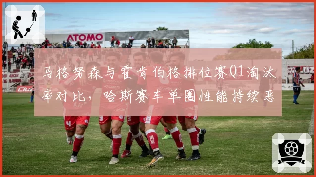 马格努森与霍肯伯格排位赛Q1淘汰率对比，哈斯赛车单圈性能持续恶化