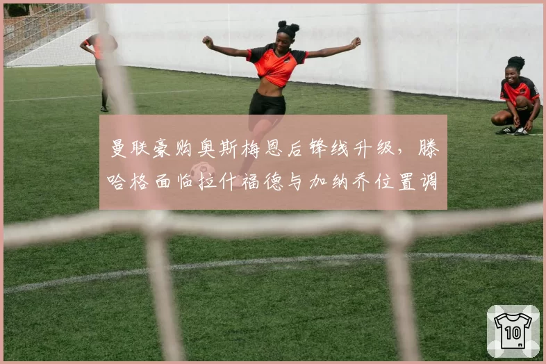 曼联豪购奥斯梅恩后锋线升级，滕哈格面临拉什福德与加纳乔位置调整