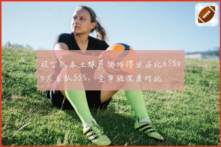 辽宁队本土球员场均得分占比65%vs广东队55%，全华班深度对比