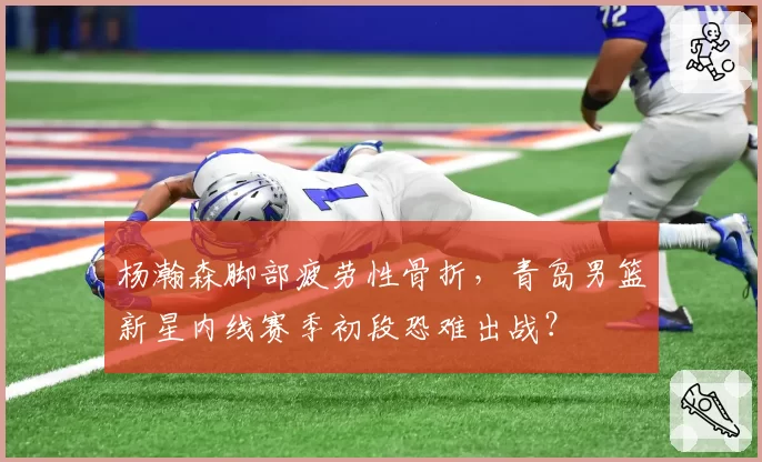 杨瀚森脚部疲劳性骨折，青岛男篮新星内线赛季初段恐难出战？
