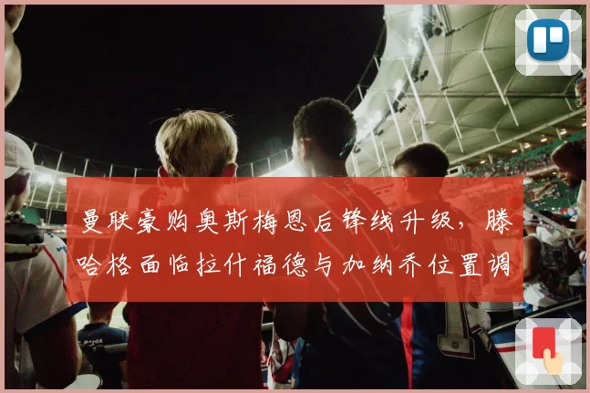 曼联豪购奥斯梅恩后锋线升级，滕哈格面临拉什福德与加纳乔位置调整