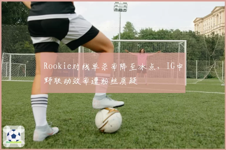 Rookie对线单杀率降至冰点，IG中野联动效率遭粉丝质疑