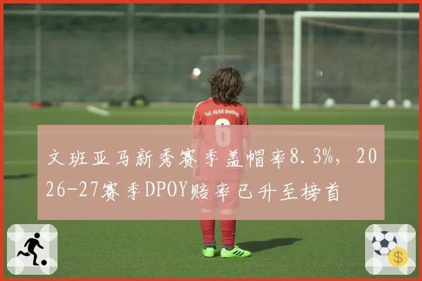 文班亚马新秀赛季盖帽率8.3%,2026-27赛季DPOY赔率已升至榜首