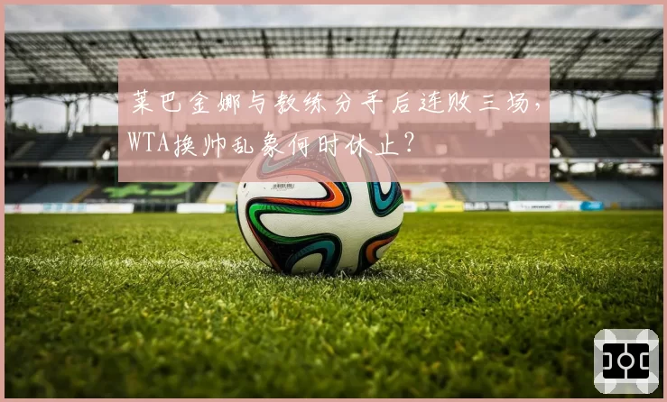 莱巴金娜与教练分手后连败三场，WTA换帅乱象何时休止？