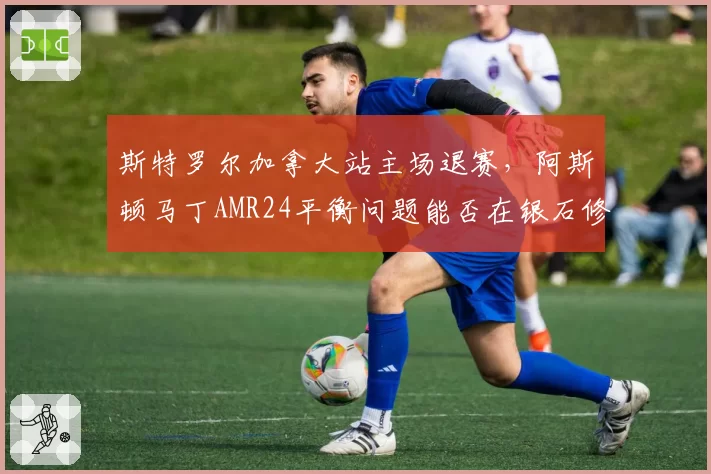 斯特罗尔加拿大站主场退赛，阿斯顿马丁AMR24平衡问题能否在银石修复