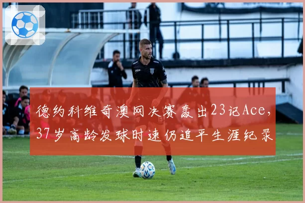 德约科维奇澳网决赛轰出23记Ace，37岁高龄发球时速仍追平生涯纪录引叹服
