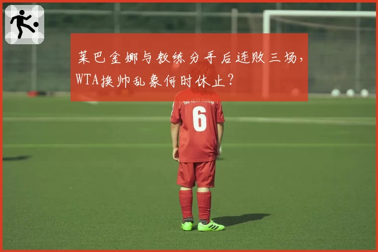 莱巴金娜与教练分手后连败三场，WTA换帅乱象何时休止？