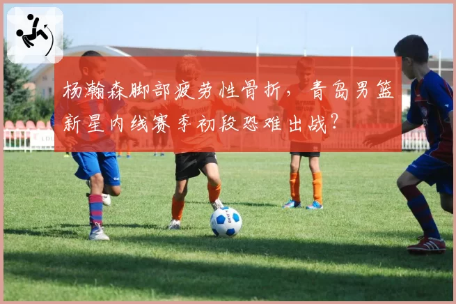 杨瀚森脚部疲劳性骨折，青岛男篮新星内线赛季初段恐难出战？