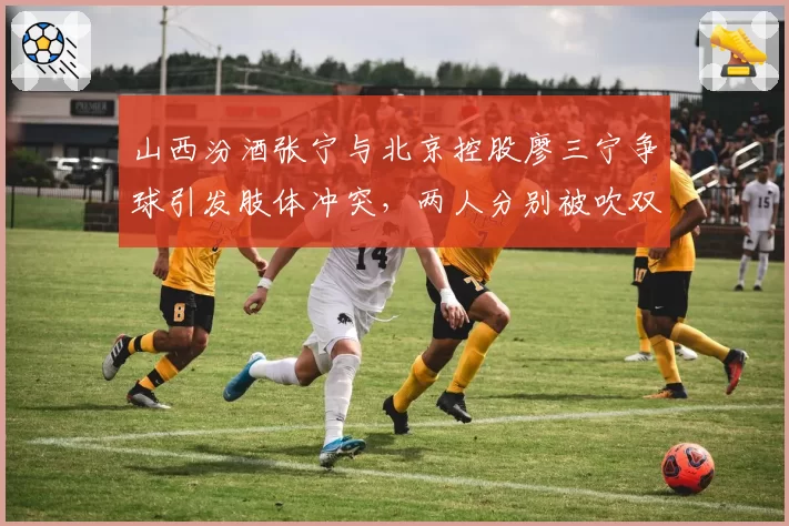 山西汾酒张宁与北京控股廖三宁争球引发肢体冲突，两人分别被吹双方犯规却各不服气
