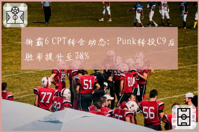 街霸6 CPT转会动态：Punk转投C9后胜率提升至78%