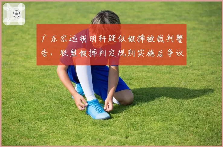 广东宏远胡明轩疑似假摔被裁判警告，联盟假摔判定规则实施后争议率仍达37%