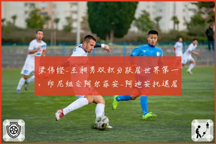 梁伟铿_王昶男双积分跃居世界第一，印尼组合阿尔菲安_阿迪安托退居次席