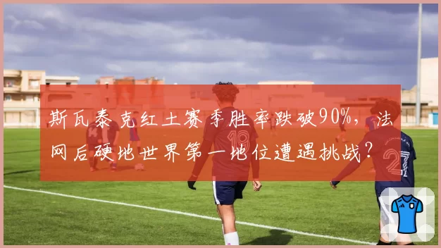 斯瓦泰克红土赛季胜率跌破90%，法网后硬地世界第一地位遭遇挑战？