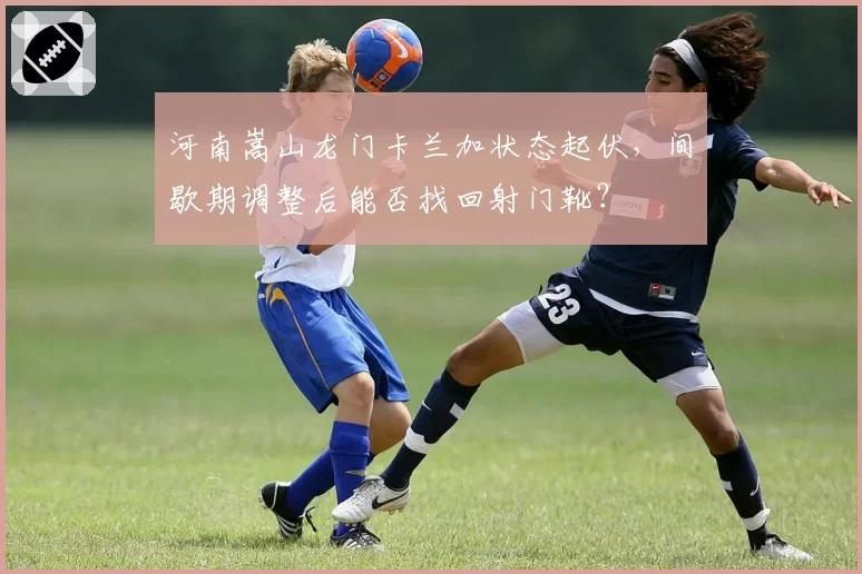 河南嵩山龙门卡兰加状态起伏，间歇期调整后能否找回射门靴？