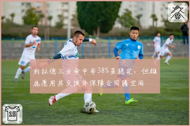 利拉德三分命中率38%虽稳定，但雄鹿愿用其交换非保障合同腾空间