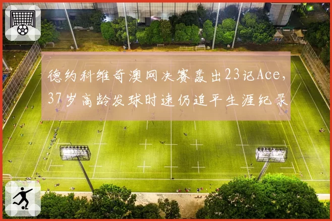德约科维奇澳网决赛轰出23记Ace，37岁高龄发球时速仍追平生涯纪录引叹服