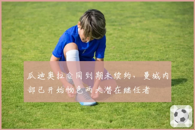 瓜迪奥拉合同到期未续约，曼城内部已开始物色两大潜在继任者