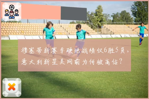 穆塞蒂新赛季硬地战绩仅6胜5负，意大利新星美网前为何被高估？