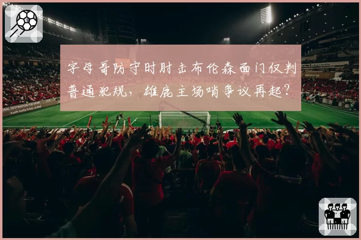 字母哥防守时肘击布伦森面门仅判普通犯规，雄鹿主场哨争议再起？