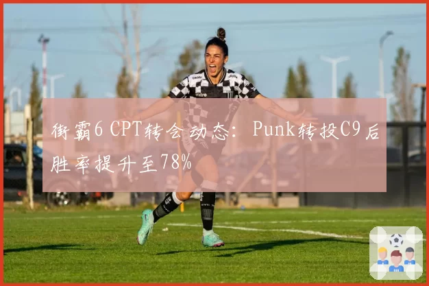 街霸6 CPT转会动态：Punk转投C9后胜率提升至78%