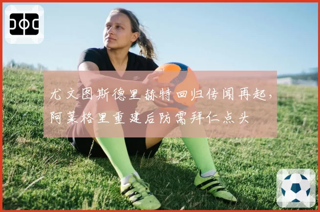 尤文图斯德里赫特回归传闻再起，阿莱格里重建后防需拜仁点头