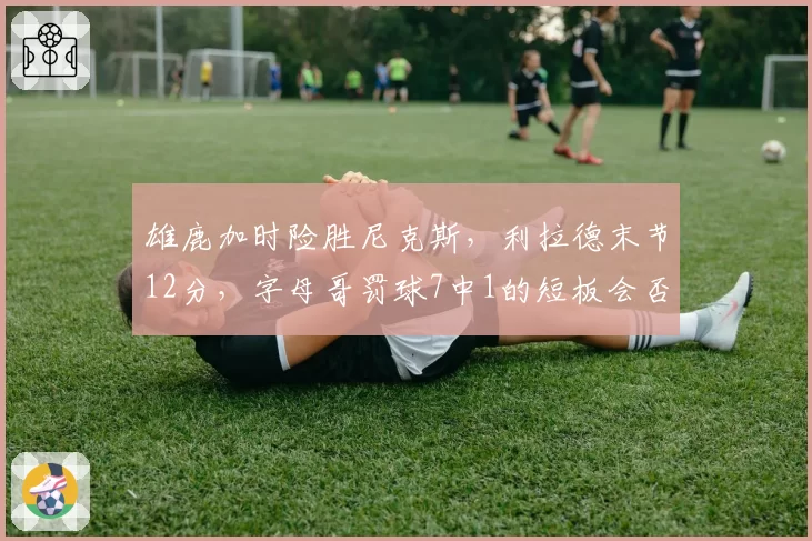 雄鹿加时险胜尼克斯，利拉德末节12分，字母哥罚球7中1的短板会否成季后赛致命伤？