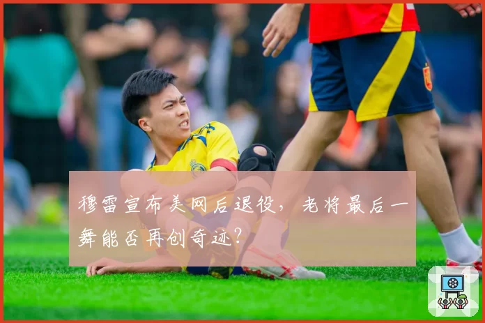 穆雷宣布美网后退役，老将最后一舞能否再创奇迹？