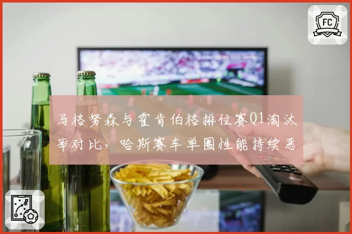 马格努森与霍肯伯格排位赛Q1淘汰率对比，哈斯赛车单圈性能持续恶化