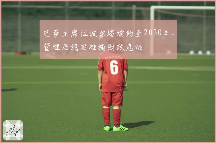 巴萨主席拉波尔塔续约至2030年，管理层稳定难掩财政危机